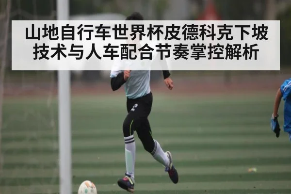 山地自行车世界杯皮德科克下坡技术与人车配合节奏掌控解析